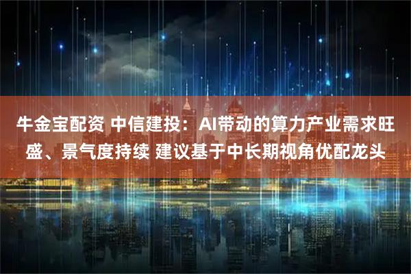牛金宝配资 中信建投：AI带动的算力产业需求旺盛、景气度持续 建议基于中长期视角优配龙头