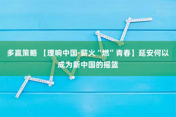 多赢策略 【理响中国·薪火“燃”青春】延安何以成为新中国的摇篮