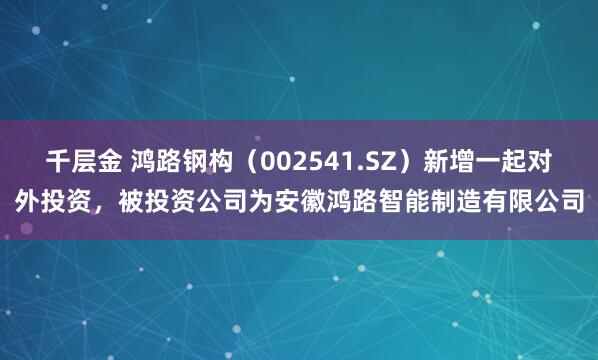 千层金 鸿路钢构（002541.SZ）新增一起对外投资，被投资公司为安徽鸿路智能制造有限公司
