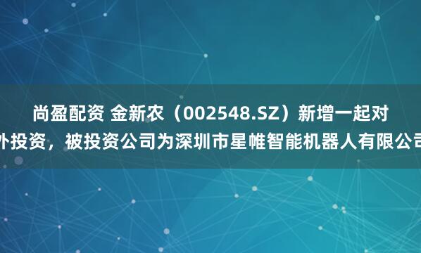 尚盈配资 金新农（002548.SZ）新增一起对外投资，被投资公司为深圳市星帷智能机器人有限公司
