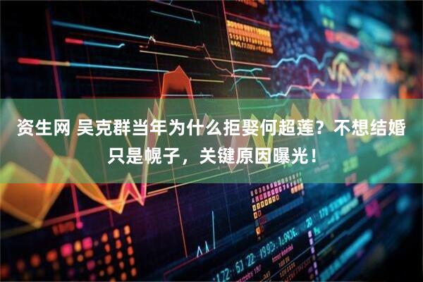 资生网 吴克群当年为什么拒娶何超莲？不想结婚只是幌子，关键原因曝光！