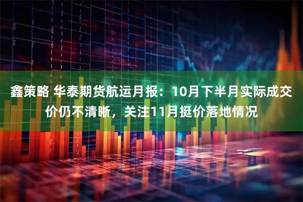 鑫策略 华泰期货航运月报：10月下半月实际成交价仍不清晰，关注11月挺价落地情况