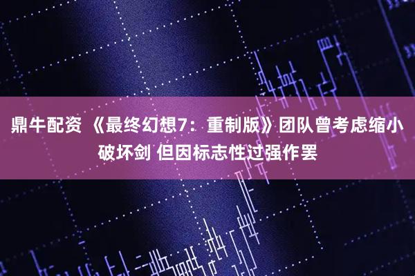 鼎牛配资 《最终幻想7:重制版》团队曾考虑缩小破坏剑 但因标志性过强作罢