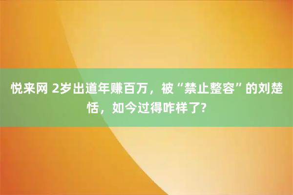 悦来网 2岁出道年赚百万,被“禁止整容”的刘楚恬,如今过得咋样了?