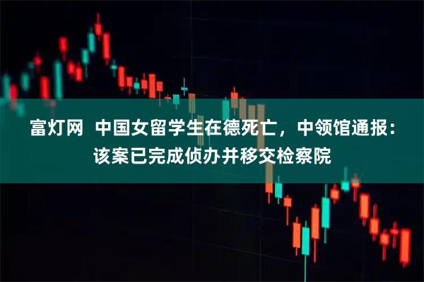 富灯网 中国女留学生在德死亡,中领馆通报:该案已完成侦办并移交检察院