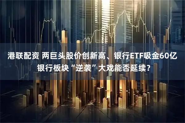 港联配资 两巨头股价创新高、银行ETF吸金60亿 银行板块“逆袭”大戏能否延续?