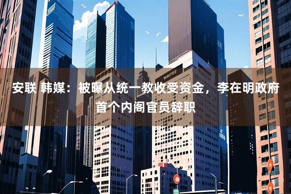 安联 韩媒:被曝从统一教收受资金,李在明政府首个内阁官员辞职