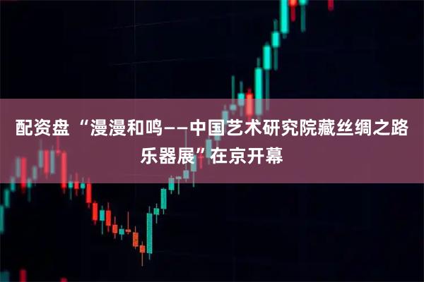 配资盘 “漫漫和鸣——中国艺术研究院藏丝绸之路乐器展”在京开幕