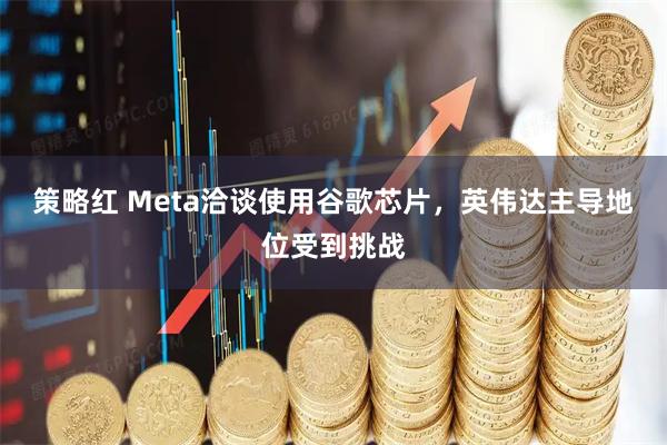 策略红 Meta洽谈使用谷歌芯片,英伟达主导地位受到挑战