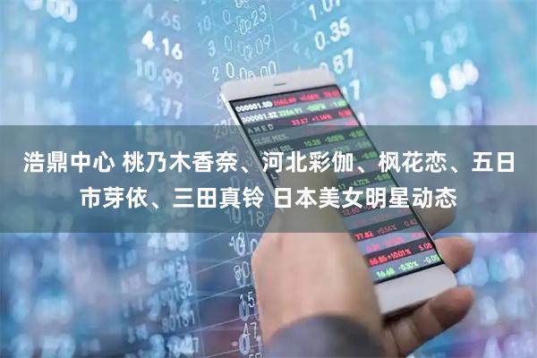 浩鼎中心 桃乃木香奈、河北彩伽、枫花恋、五日市芽依、三田真铃 日本美女明星动态