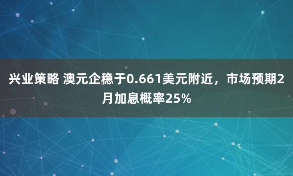 兴业策略 澳元企稳于0.661美元附近，市场预期2月加息概率25%