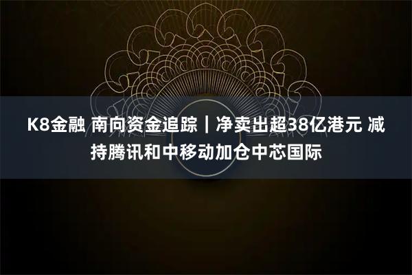 K8金融 南向资金追踪|净卖出超38亿港元 减持腾讯和中移动加仓中芯国际