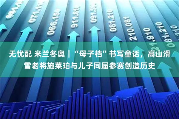 无忧配 米兰冬奥｜“母子档”书写童话，高山滑雪老将施莱珀与儿子同届参赛创造历史