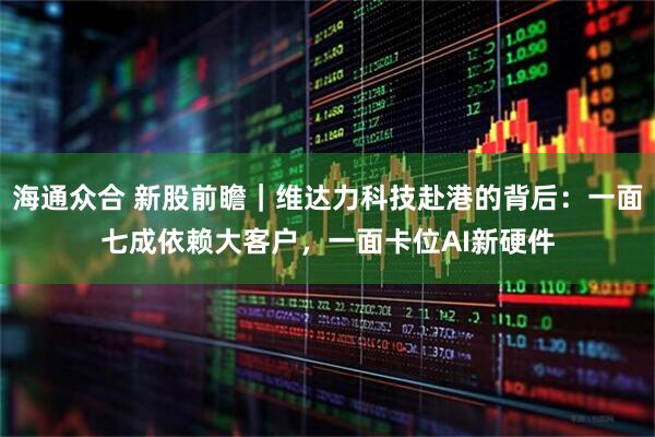 海通众合 新股前瞻｜维达力科技赴港的背后：一面七成依赖大客户，一面卡位AI新硬件