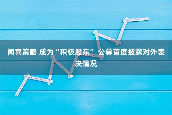 闻喜策略 成为“积极股东” 公募首度披露对外表决情况