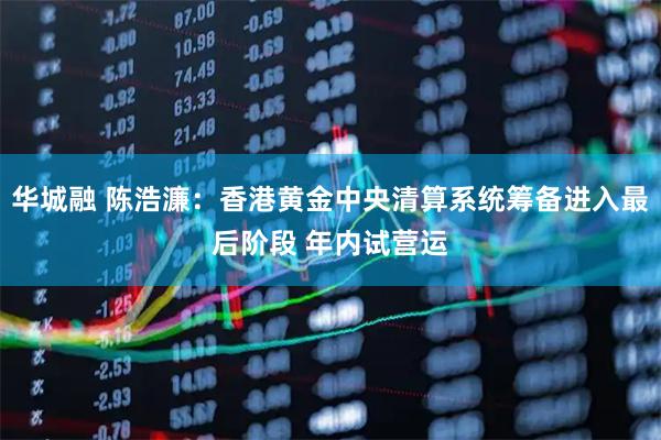 华城融 陈浩濂：香港黄金中央清算系统筹备进入最后阶段 年内试营运