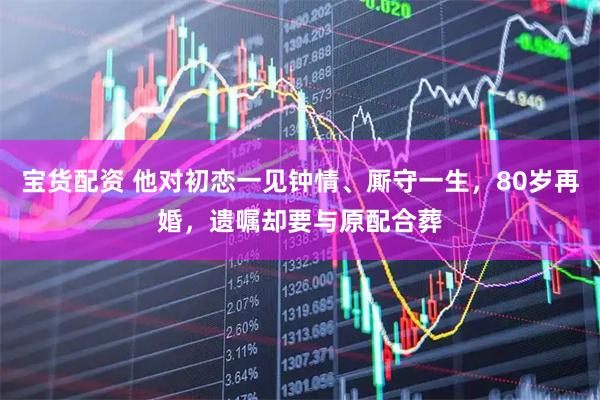 宝货配资 他对初恋一见钟情、厮守一生，80岁再婚，遗嘱却要与原配合葬
