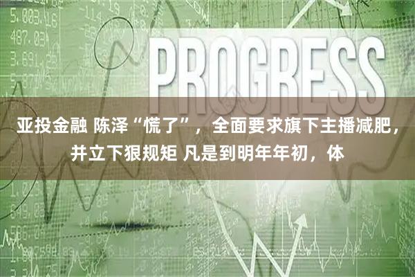 亚投金融 陈泽“慌了”，全面要求旗下主播减肥，并立下狠规矩 凡是到明年年初，体